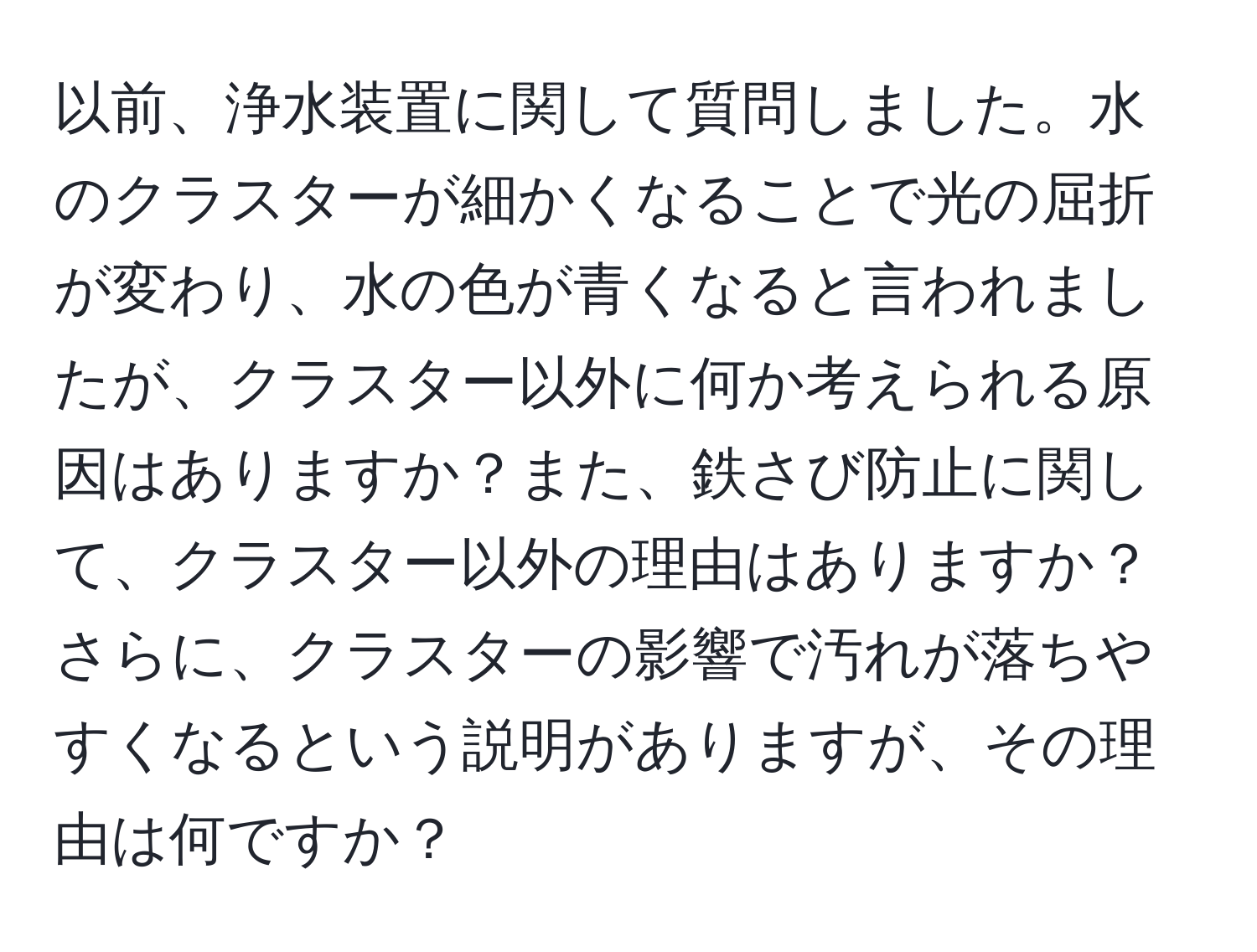 以前、浄水装置に関して質問しました。水のクラスターが細かくなることで光の屈折が変わり、水の色が青くなると言われましたが、クラスター以外に何か考えられる原因はありますか？また、鉄さび防止に関して、クラスター以外の理由はありますか？さらに、クラスターの影響で汚れが落ちやすくなるという説明がありますが、その理由は何ですか？