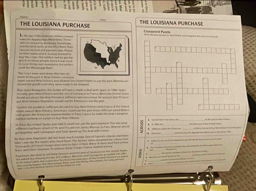 a
。 =
6
Name
Date THE LOUISIANA PURCHASE
THE LOUISIANA PURCHASE
Crossword Puzzle
In the late 1700s, American settlers crossed
Write the best anover in each blank and complete the crmswond puole
over the Appalachian Mountains. These
sett ers moved to Kentucky, Tennessee.
and the land north of the Ohio River. They
cleared the land and planted crops. People
in other states and in Europe wanted to
buy the crops. The settlers had to get the
goo fs to those people. Since it was hard
to carry things over mountains, the settlers
used the Mississippi River
The crops were sent down the river on
boats to the port in New Orleans, I quisiana
Spain owned New Orleans and allowed the United States to use the port Warehouses
stored the goods until they were ready to be shipped 
Napaleon Bonaparte, the leader of France, made a deal with Spain. In 1800, Spain
secretly gave New Orleans and the rest of Louisiana to France. When the United States
found out about the deal, President Jefferson was concerned. He worried that if France
got New Orieans, Napolean would not let Americans use the port.
to solve the problem, Jefferson decided to buy New Orleans from France. If the United
States ownerd New Orfeans, Americans could use the port there. Jefferson asked Robert
Live gston, the American representative in Paris, F rance, to make the deal. Livingston
started working on a plan to buy New Orleans 2. Goads were seet down the _o the parr in New Urnas  
im 1802, the United States was told it could not use the port anymore This was what
Jefferson had been afraid of He sent his advisor, James Monroe, to Paris Monroe would 6.In 18O3 the_ become parr of the United Staes
get together with Livingston and help speed up the deal with France 9. Jefferson asker the Amesican _in Pars Franot to buý Nw Orlon nom Napome
10. Amancan
By that time, Napoleon did not have much money. One of France's colonies had been _moved armss the Appalac hum Moumain i te es 1706
take s ovez by the slaves who lived there. The former slaves renamed the colony Haiti 1. refferson worried that Napoleun would not for Americans ie the pen
Dhousands of French troops were sent to fight in Haiti. Many of them died from yellow of_
fever and other diseases. To replace these troops France needed money. 3. The Coulviana ferntory included the and herween the Abcospe per sod
Napolegn decided to sell New Orleans and the rest of Louisiana to the United States the Macent ams_
He asked the Americans for $15 rillion, Monroe and Livingston accepted the offer 4 dor ited to toll Now Othans io the Unmed tomes
in Ortoher 1803, the Louisiana Texritory became part of the Unized States. It included 5. Warhoues stored gooth at the =   t     to       
the aree between the Mississipps River and the Rocky Mountains. For only pennies _seeded icmmy to hrold un ds ane 
  W
per scre. the Ukited States had doubled its size  ed Now Or ans te cd Sne a         e