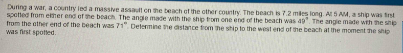 During a war, a country led a massive assault on the beach of the other country. The beach is 7.2 miles long. At 5 AM, a ship was first 
spotted from either end of the beach. The angle made with the ship from one end of the beach was 49°. The angle made with the ship 
from the other end of the beach was 71°. Determine the distance from the ship to the west end of the beach at the moment the ship 
was first spotted.
