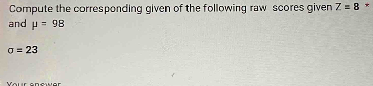 Compute the corresponding given of the following raw scores given Z=8 * 
and mu =98
sigma =23
