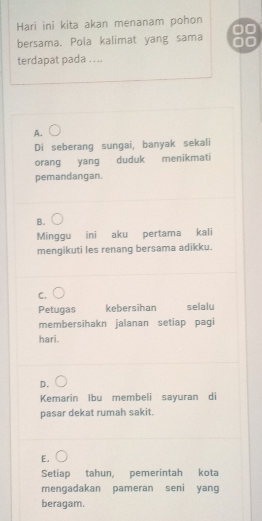 Hari ini kita akan menanam pohon
bersama. Pola kalimat yang sama
terdapat pada ...
A.
Di seberang sungai, banyak sekali
orang yang duduk menikmati
pemandangan.
B.
Minggu ini aku pertama kali
mengikuti les renang bersama adikku.
C.
Petugas kebersihan selalu
membersihakn jalanan setiap pagi
hari.
D.
Kemarin Ibu membeli sayuran di
pasar dekat rumah sakit.
E.
Setiap tahun, pemerintah kota
mengadakan pameran seni yang
beragam.