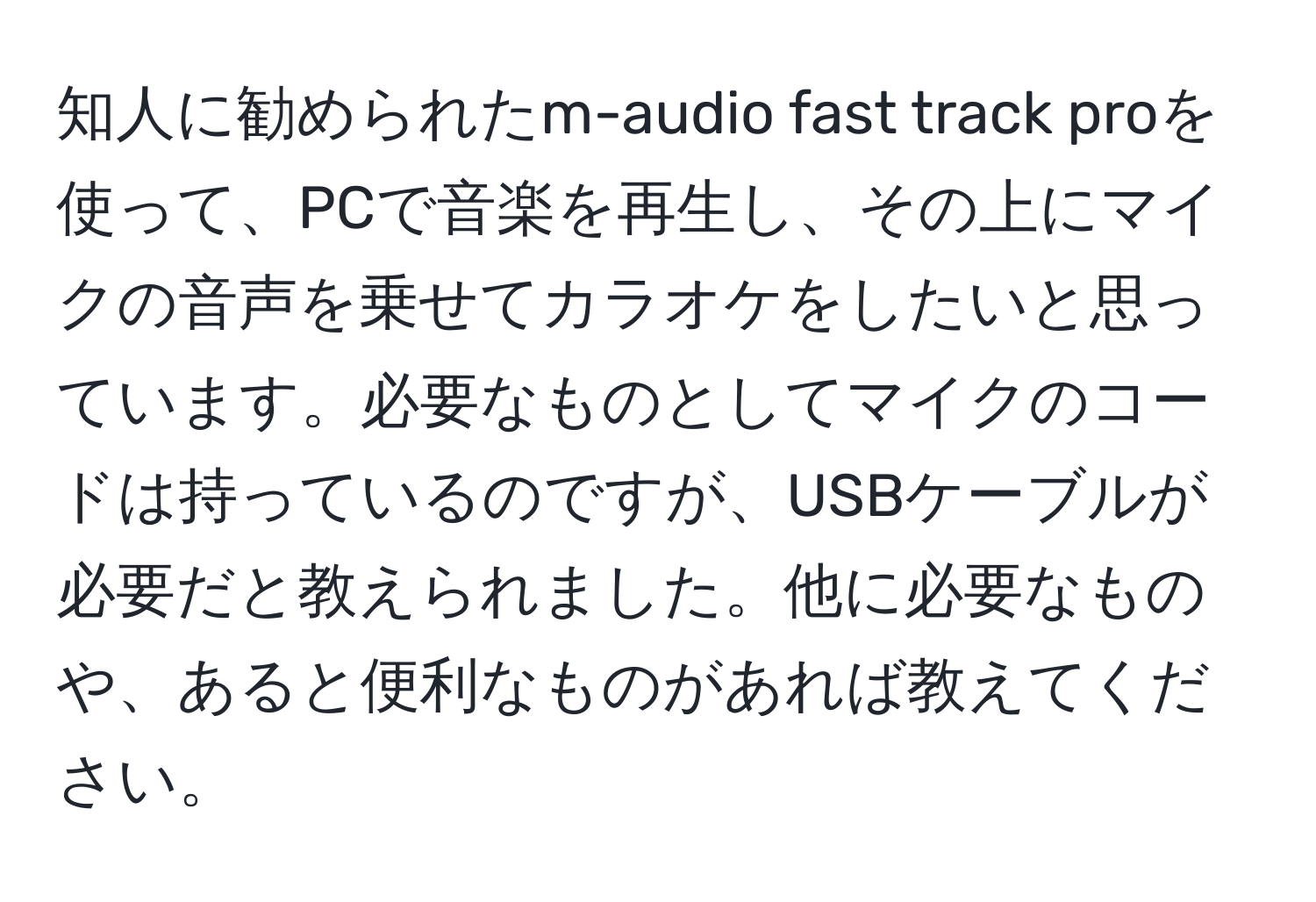 知人に勧められたm-audio fast track proを使って、PCで音楽を再生し、その上にマイクの音声を乗せてカラオケをしたいと思っています。必要なものとしてマイクのコードは持っているのですが、USBケーブルが必要だと教えられました。他に必要なものや、あると便利なものがあれば教えてください。