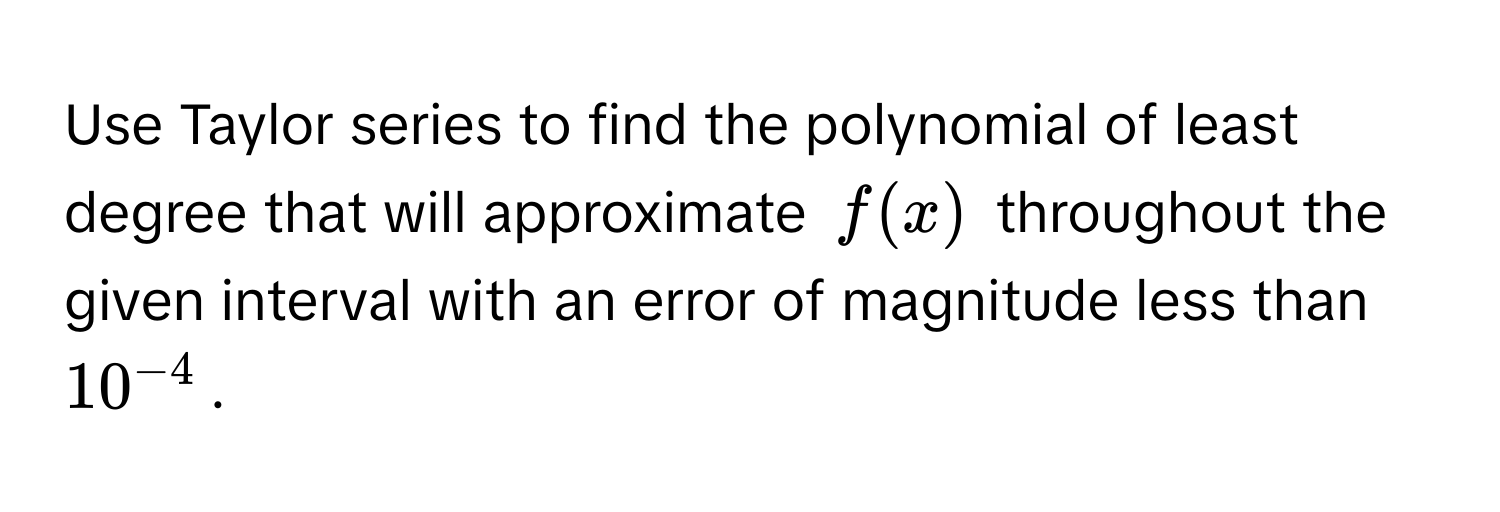 Use Taylor series to find the polynomial of least degree that will approximate $f(x)$ throughout the given interval with an error of magnitude less than $10^(-4)$.