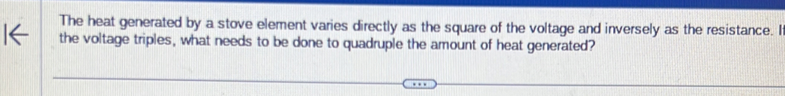 The heat generated by a stove element varies directly as the square of the voltage and inversely as the resistance. I 
the voltage triples, what needs to be done to quadruple the amount of heat generated?
