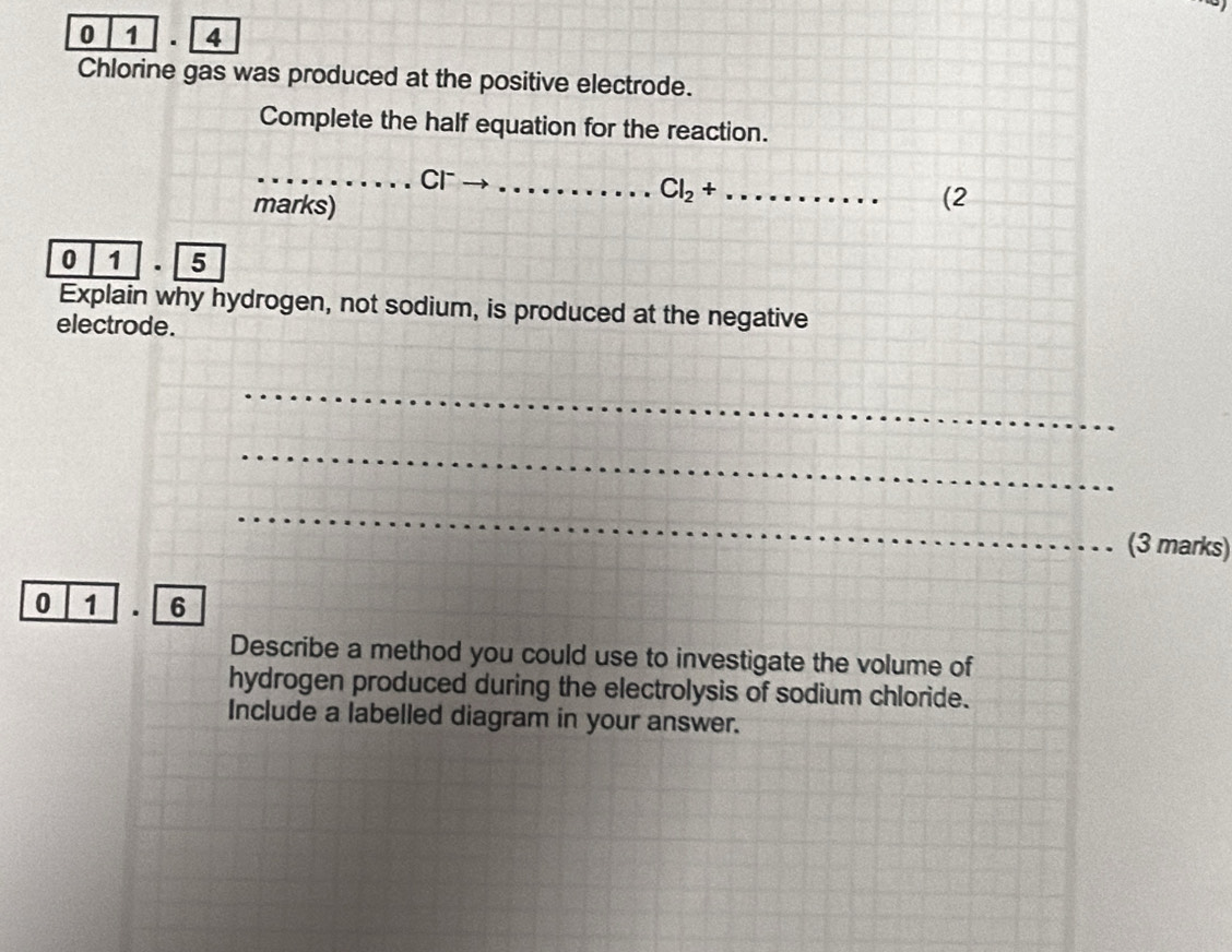 0 1 . 4 
Chlorine gas was produced at the positive electrode. 
Complete the half equation for the reaction. 
_Cr_ 
marks) 
_ 
_ Cl_2+
(2 
0 1 . 5 
Explain why hydrogen, not sodium, is produced at the negative 
electrode. 
_ 
_ 
_ 
(3 marks) 
0 1 . 6 
Describe a method you could use to investigate the volume of 
hydrogen produced during the electrolysis of sodium chloride. 
Include a labelled diagram in your answer.