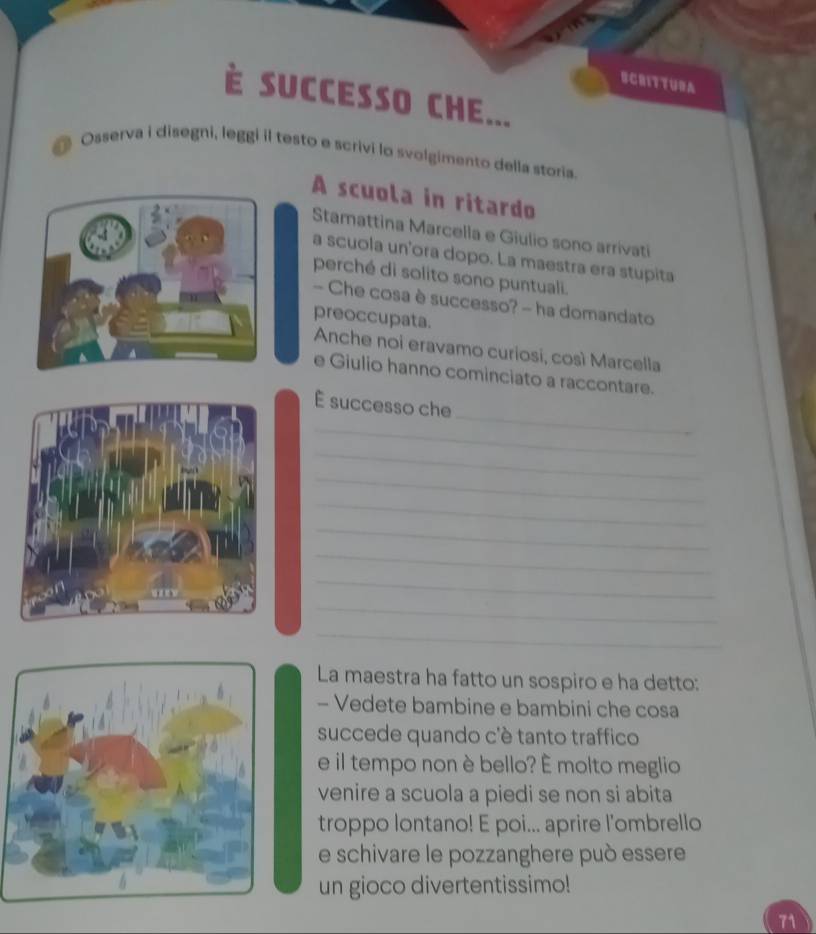 ECRITTURA 
SUCCESSO CHE... 
Osserva i disegni, leggi il testo e scrivi lo svolgimento della storia. 
A scuola in ritardo 
Stamattina Marcella e Giulio sono arrivati 
a scuola un'ora dopo. La maestra era stupita 
perché di solito sono puntuali. 
- Che cosa è successo? - ha domandato 
preoccupata. 
Anche noi eravamo curiosi, così Marcella 
e Giulio hanno cominciato a raccontare. 
_ 
É successo che 
_ 
_ 
_ 
_ 
_ 
_ 
_ 
_ 
_ 
La maestra ha fatto un sospiro e ha detto: 
- Vedete bambine e bambini che cosa 
succede quando c'è tanto traffico 
e il tempo non è bello? É molto meglio 
venire a scuola a piedi se non si abita 
troppo lontano! E poi... aprire l'ombrello 
e schivare le pozzanghere può essere 
un gioco divertentissimo!
71