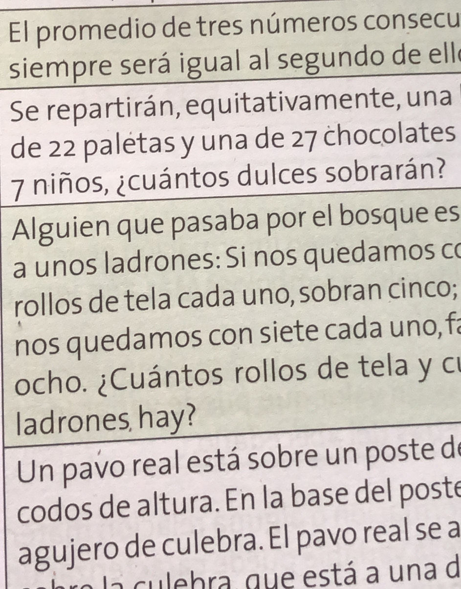 El promedio de tres números consecu 
siempre será igual al segundo de elle 
Se repartirán, equitativamente, una 
de 22 paletas y una de 27 chocolates
7 niños, ¿cuántos dulces sobrarán? 
Alguien que pasaba por el bosque es 
a unos ladrones: Si nos quedamos co 
rollos de tela cada uno, sobran cinco; 
nos quedamos con siete cada uno, fa 
ocho. ¿Cuántos rollos de tela y cu 
ladrones hay? 
Un pavo real está sobre un poste de 
codos de altura. En la base del poste 
agujero de culebra. El pavo real se a 
a l a culebra, que está a una d