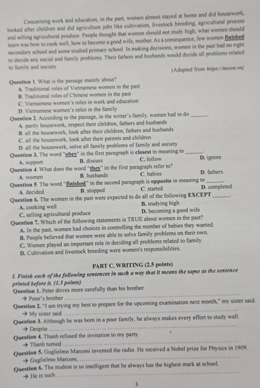 Concerning work and education, in the past, women almost stayed at home and did housework,
looked after children and did agriculture jobs like cultivation, livestock breeding, agricultural process
and selling agricultural produce. People thought that women should not study high, what women should
learn was how to cook well, how to become a good wife, mother. As a consequence, few women finished
secondary school and some studied primary school. In making decisions, women in the past had no right
to decide any social and family problems. Their fathers and husbands would decide all problems related
to family and society.
(Adapted from https://moon.vn)
Question 1. What is the passage mainly about?
A. Traditional roles of Vietnamese women in the past
B. Traditional roles of Chinese women in the past
C. Vietnamese women’s roles in work and education
D. Vietnamese women’s roles in the family
Question 2. According to the passage, in the writer’s family, women had to do_
A. partly housework, respect their children, fathers and husbands
B. all the housework, look after their children, fathers and husbands
C. all the housework, look after their parents and children
D. all the housework, solve all family problems of family and society
Question 3. The word "obey" in the first paragraph is closest in meaning to_
A. support B. discuss C. follow D. ignore
Question 4. What does the word “they” in the first paragraph refer to?
A. women B. husbands C. babies D. fathers
Question 5. The word “finished” in the second paragraph is opposite in meaning to_
A. decided B. stopped C. started D. completed
Question 6. The women in the past were expected to do all of the following EXCEPT_ .
A. cooking well B. studying high
C. selling agricultural produce D. becoming a good wife
Question 7. Which of the following statements is TRUE about women in the past?
A. In the past, women had choices in controlling the number of babies they wanted.
B. People believed that women were able to solve family problems on their own.
C. Women played an important role in deciding all problems related to family.
D. Cultivation and livestock breeding were women's responsibilities.
PART C. WRITING (2.5 points)
I. Finish each of the following sentences in such a way that it means the same as the sentence
printed before it. (1.5 points)
_
Question 1. Peter drives more carefully than his brother.
→ Peter's brother
Question 2. “I am trying my best to prepare for the upcoming examination next month,” my sister said.
→ My sister said
_
Question 3. Although he was born in a poor family, he always makes every effort to study well.
→ Despite
_
_
Question 4. Thanh refused the invitation to my party.
→ Thanh turned
_
Question 5. Guglielmo Marconi invented the radio. He received a Nobel prize for Physics in 1909.
→ Guglielmo Marconi,
_
Question 6. The student is so intelligent that he always has the highest mark at school.
He is such
3