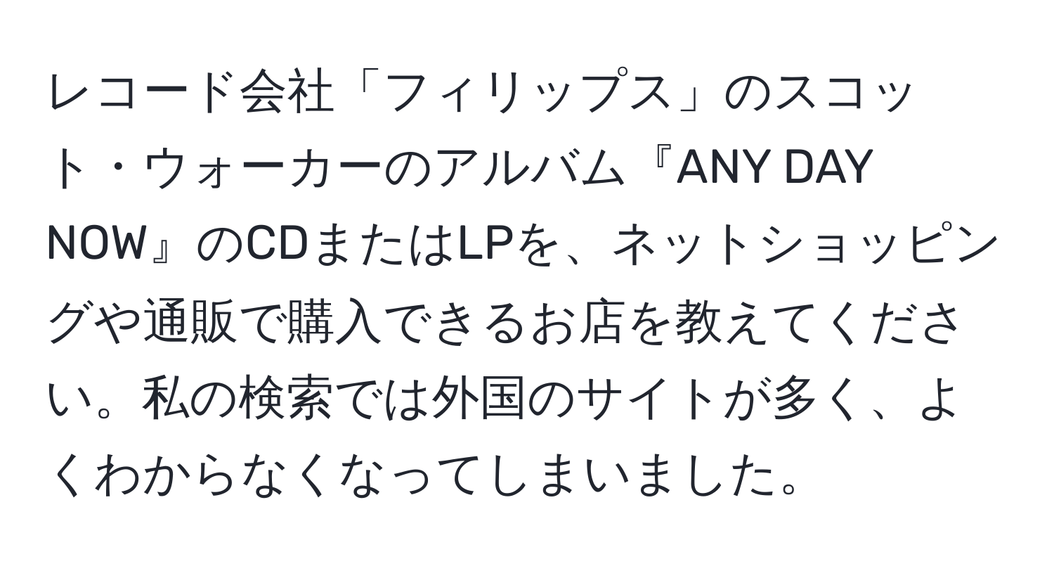 レコード会社「フィリップス」のスコット・ウォーカーのアルバム『ANY DAY NOW』のCDまたはLPを、ネットショッピングや通販で購入できるお店を教えてください。私の検索では外国のサイトが多く、よくわからなくなってしまいました。