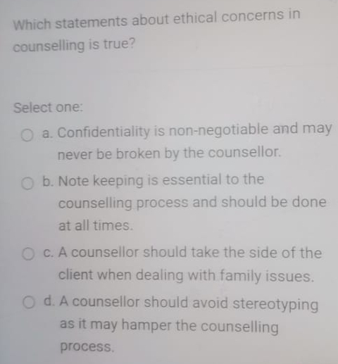 Which statements about ethical concerns in
counselling is true?
Select one:
a. Confidentiality is non-negotiable and may
never be broken by the counsellor.
b. Note keeping is essential to the
counselling process and should be done
at all times.
c. A counsellor should take the side of the
client when dealing with family issues.
d. A counsellor should avoid stereotyping
as it may hamper the counselling
process.