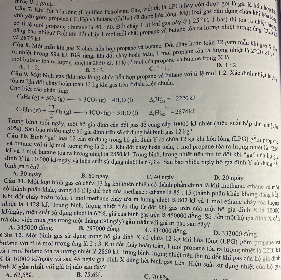 hước là 1 g/mL.
Câu 7. Khí đốt hóa lỏng (Liquified Petroleum Gas, viết tắt là LPG) hay còn được gọi là gá, là hỗn hợp khi
chủ yếu gồm propane ( C₃H₈) và butane (C_4H_10) đã được hóa lỏng. Một loại gas dân dụng chứa khí hóa lồỏng
có tỉ lệ mol propane : butane là 40:60. Đốt cháy 1 lít khí gas này ở (25°C 4, 1 bar) thì tòa ra nhiệt lượng
bằng bao nhiêu? Biết khi đốt cháy 1 mol mỗi chất propane và butane tỏa ra lượng nhiệt tương ứng 2220 k
và 2875 kJ.
Câu 8. Một mẫu khí gas X chứa hỗn hợp propane và butane. Đốt cháy hoàn toàn 12 gam mẫu khí gas X tòai
ra nhiệt lượng 594 kJ. Biết rằng, khi đốt cháy hoàn toàn, 1 mol propane tỏa ra lượng nhiệt là 2220 kJ và 
mol butane tôa ra lượng nhiệt là 2850 kJ. Tỉ lệ số mol của propane và butane trong X là
A. 1:2.
D. 3:2.
B. 2:3.
C. 1:1.
Câu 9. Một bình gas (khí hóa lỏng) chứa hỗn hợp propane và butane với tỉ lệ mol 1:2 Xác định nhiệt lượng
tỏa ra khi đốt cháy hoàn toàn 12 kg khí gas trên ở điều kiện chuẩn.
Cho biết các phản ứng: △ _rH_(298)°=-2220kJ
C_3H_8(g)+5O_2(g)to 3CO_2(g)+4H_2O(l)
C_4H_10(g)+ 13/2 O_2(g)to 4CO_2(g)+5H_2O(l) △ _rH_(298)°=-2874kJ
Trung bình mỗi ngày, một hộ gia đình cần đốt gas để cung cấp 10000 kJ nhiệt (hiệu suất hấp thụ nhiệt là
80%). Sau bao nhiêu ngày hộ gia đình trên sẽ sử dụng hết bình gas 12 kg?
Câu 10. Bình “ga” loại 12 cân sử dụng trong hộ gia đình Y có chứa 12 kg khí hóa lỏng (LPG) gồm propane
và butane với tỉ lệ mol tương ứng là 2:3. Khi đốt cháy hoàn toàn, 1 mol propane tỏa ra lượng nhiệt là 2220
kJ và 1 mol butane tỏa ra lượng nhiệt là 2850 kJ. Trung bình, lượng nhiệt tiêu thụ từ đốt khí “ga” của hộ gia
đình Y là 10 000 kJ/ngày và hiệu suất sử dụng nhiệt là 67,3%. Sau bao nhiêu ngày hộ gia đình Y sử dụng hết
bình ga trên?
A. 30 ngày. B. 60 ngày. C. 40 ngày. D. 20 ngày.
Câu 11. Một loại bình gas có chứa 13 kg khí thiên nhiên có thành phần chính là khí methane, ethane và một
số thành phần khác, trong đó tỉ lệ thể tích của methane : ethane là 85:15 (thành phần khác không đáng kể).
Khi đốt cháy hoàn toàn, 1 mol methane cháy tỏa ra lượng nhiệt là 802 kJ và 1 mol ethane cháy tỏa lượng
nhiệt là 1428 kJ. Trung bình, lượng nhiệt tiêu thụ từ đốt khí gas trên của một hộ gia đình X là 10000
kJ/ngày, hiệu suất sử dụng nhiệt là 62%, giá của bình gas trên là 450000 đồng. Số tiền một hộ gia đình X cần
trà cho việc mua gas trong một tháng (30 ngày) gần nhất với giá trị nào sau đây?
A. 345000 đồng. B. 297000 đồng. C. 414000 đồng. D. 333000 đồng.
Câu 12. Một bình gas sử dụng trong hộ gia đình X có chứa 12 kg khí hóa lỏng (LPG) gồm propane và
butane với tỉ lệ mol tương ứng là 2:3. Khi đốt cháy hoàn toàn, 1 mol propane tỏa ra lượng nhiệt là 2220 kJ
và 1 mol butane tỏa ra lượng nhiệt là 2850 kJ. Trung bình, lượng nhiệt tiêu thụ từ đốt khí gas của hộ gia đình
X là 10000 kJ/ngày và sau 45 ngày gia đình X dùng hết bình gas trên. Hiệu suất sử dụng nhiệt của hộ gia
đình X gần nhất với giá trị nào sau đây?
A. 62,5%. B. 75,6%. C. 70,8%.