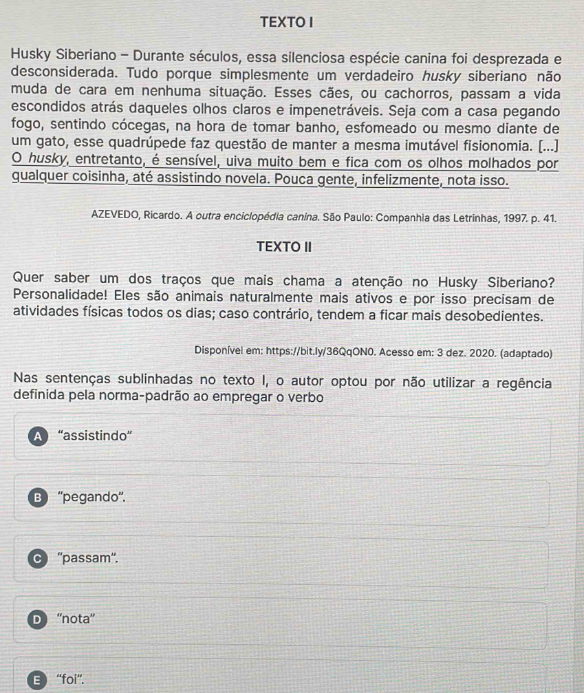 TEXTO I
Husky Siberiano - Durante séculos, essa silenciosa espécie canina foi desprezada e
desconsiderada. Tudo porque simplesmente um verdadeiro husky siberiano não
muda de cara em nenhuma situação. Esses cães, ou cachorros, passam a vida
escondidos atrás daqueles olhos claros e impenetráveis. Seja com a casa pegando
fogo, sentindo cócegas, na hora de tomar banho, esfomeado ou mesmo diante de
um gato, esse quadrúpede faz questão de manter a mesma imutável fisionomia. (...)
O husky, entretanto, é sensível, uiva muito bem e fica com os olhos molhados por
qualquer coisinha, até assistindo novela. Pouca gente, infelizmente, nota isso.
AZEVEDO, Ricardo. A outra enciclopédia canina. São Paulo: Companhia das Letrinhas, 1997. p. 41.
TEXTO II
Quer saber um dos traços que mais chama a atenção no Husky Siberiano?
Personalidade! Eles são animais naturalmente mais ativos e por isso precisam de
atividades físicas todos os dias; caso contrário, tendem a ficar mais desobedientes.
Disponível em: https://bit.ly/36QqON0. Acesso em: 3 dez. 2020. (adaptado)
Nas sentenças sublinhadas no texto I, o autor optou por não utilizar a regência
definida pela norma-padrão ao empregar o verbo
A “assistindo”
B ''pegando''.
C “'passam''.
D ''nota”
B “foi”.