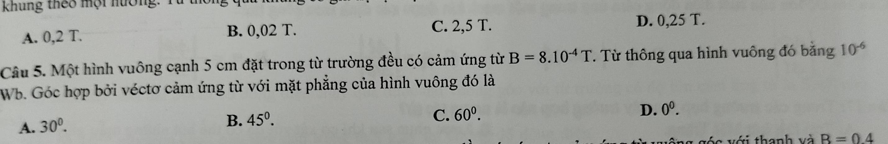 khung theo mội hưởng: Từ
A. 0,2 T. B. 0,02 T. C. 2,5 T.
D. 0,25 T.
Câu 5. Một hình vuông cạnh 5 cm đặt trong từ trường đều có cảm ứng từ B=8.10^(-4)T. Từ thông qua hình vuông đó bằng 10^(-6)
Wb. Góc hợp bởi véctơ cảm ứng từ với mặt phẳng của hình vuông đó là
D. 0^0.
A. 30^0.
B. 45^(0^
C. 60^0). 
vớc với thanh và B=0.4