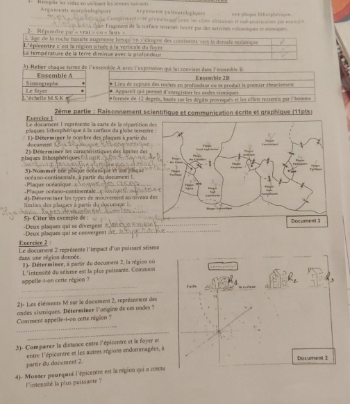 Renaplir les vides en ualisant les termes son ant Arguments palruntologiques une plaque lithosphérique.
Arguments morphológiques
Complémentarité géométrique entre les côtes africaines et sud-américaines par exemple
2= Répun  ipe Fragment de la surface serrestre limité par des activités volcaniques et sismiques.
3)-Relier chaque terme de l'ensemble A avec l'expression qui lui convient dans l'ensemble B
Ensemble 2B
* Lieu de rupture des roches en profondeur ou se produit le premier ébranlement
Appareil qui permet d'enregistrer les ondes sismiques
* formée de 12 degrés, basée sur les dégâts provoqués et les effets ressentis par l'homme
Exercice 1  2ème partie : Raisonnement scientifique et communication écrite et graphique (11pts)
Le document I représente la carte de la répartition d
plaques lithosphérique à la surface du globe terrestr
document 1)-Déterminer le nombre des plaques à partir du
plaques lithosphériques    2)-Déterminer les caractéristiques des limites de
3 )-Nommer une plaque océanique et une phique
océano-contimentale, à partir du document 1
-Plaque océano-continentale   Plaque océanique= 
4)-Déterminer les types de mouvement au niveau d
limâtes des plaques à partir du document 1.
5)- Citer im exemple de
-Deux plaques qui se divergent 
-Deux plaques qui se convergent 
_
Exercice 2 :
Le document 2 représente l'impact d'un puissant séisme
dans une région donnée.
1)- Déterminer, à partir du document 2, la région où
L'intensité du séisme est la plus puissante. Comment
appelle-t-on cette région ?
_faille la cartace
_
2)- Les éléments M sur le document 2, représentent des
ondes sismiques. Déterminer l'origine de ces ondes ?
_
Comment appelle-t-on cette région ?
_
3)- Comparer la distance entre l'épicentre et le foyer et
entre l'épicentre et les autres régions endommagées, à
partir du document 2. Document 2
4)- Monter pourquoi l'épicentre est la région qui a connu
l*intensité la plus puissante ?