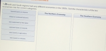 The Norh and South regions had very different economies in the 1800s. Sort the characteristics of the two
economies into the correct categeries.
ta wored ts gn imperts . The Northern Economy The Southers Ecanomy
reaed on grodaed la beser.
was supported by free lass .
epposed luxes on imports
was based on ngricultuve
was based ce industy