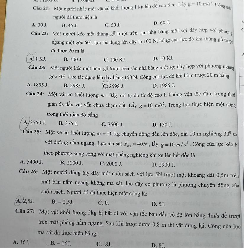 Một người nhấc một vật có khối lượng 1 kg lên độ cao 6 m. Lấy g=10m/s^2 Công mà
người đã thực hiện là
A. 30 J. B. 45 J. C. 50 J. D. 60 J. A
Câu 22: Một người kéo một thùng gỗ trượt trên sản nhà bằng một sợi dây hợp với phương
ngang một góc 60° ', lc tác dụng lên dây là 100 N, công của lực đó khi thùng go trượt
đi được 20 m là
A. 1 KJ. B. 100 J. C. 100 KJ. D. 10 KJ.
Câu 23: Một người kéo một hòm gỗ trượt trên sản nhà bằng một sợi dây hợp với phương ngang
góc 30°. Lực tác dụng lên dây bằng 150 N. Công của lực đó khi hòm trượt 20 m bằng
A. 1895 J. B. 2985 J. C. 2598 J. D. 1985 J.
Câu 24: Một vật có khối lượng m=3kg rơi tự do từ độ cao h không vận tốc đầu, trong thời
gian 5s đầu vật vẫn chưa chạm đất. Lấy g=10m/s^2.  Trọng lực thực hiện một công
trong thời gian đó bằng
A, 3750 J. B. 375 J. C. 7500 J. D. 150 J.
Câu 25: Một xe có khối lượng m=50kg chuyển động đều lên dốc, dài 10 m nghiêng 30° so
với đường nằm ngang. Lực ma sát F_ms=40N , lấy g=10m/s^2. Công của lực kéo F
theo phương song song với mặt phẳng nghiêng khi xe lên hết dốc là
A. 5400 J. B. 1000 J. C. 2000 J. D. 2900 J.
Câu 26: Một người dùng tay đầy một cuốn sách với lực 5N trượt một khoảng dài 0,5m trên
mặt bàn nằm ngang không ma sát, lực đẩy có phương là phương chuyển động của
cuốn sách. Người đó đã thực hiện một công là:
A. 2,5J. B. - 2,5J. C. 0. D. 5J.
Câu 27: Một vật khối lượng 2kg bị hất đi với vận tốc ban đầu có độ lớn bằng 4m/s đề trượt
trên mặt phẳng nằm ngang. Sau khi trượt được 0,8 m thì vật dừng lại. Công của lực
ma sát đã thực hiện bằng:
A. 16J. B. - 16J. C. -8J. D. 8J.