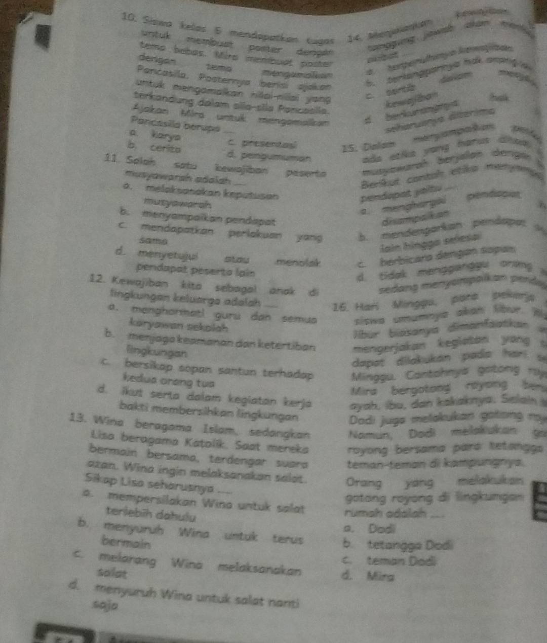 Siswa kelas 5 mendapatkan tuaas 14. Menjkankan
untuk membust poster dengan 
tamggvng jgwdh   ham 
temo bebas. Mira membuat poster
m ot
denigan temamengamaon
temperaltmyo kemtzan
Parcasila, Posternya benisi ajakan
6. berlangparoya hak ampng a
   
antuk mengamaikan hilai-niai yong kewajllban tak
c. cantie
terkandung dalam slla-sila Pancaslla.
Ajakan Mra untuk mengamalkan d berkurang e d
Pancasila berupó
seharuanya dltérima
a. karya
C. presentas 15. Dialam mergampaton pelto
b. cerita d. pengumuman  ada etike yong harus dhad .
11. Solah satu kewajiban peserto muayawanah berjalan dergar s
musyawarsh adalah
Benkut contal etka mergnas
a. melaksanakan keputusan pendapat yaltu
musyawarah 3
a mengha gi
pendicpios
b. menyampaikan pendapat disampalkon
c. mendapatkan perlakuan yang b. mendenparkan pendapet
Samhg
lain hingga selesa
d. menyetujui
menolsk c. berbicara dengan sopan
pendapat peserta lain
d. tidak manggergou oring 
12. Kewajiban kita sebagal anak di
sedang menyompoikan perdy 
lingkungan keluarga adalah
16. Har Minggu, para pewerjs
a. menghormatl guru dan semua siswa umamnya akan libur. Wy
koryawan sekolah
lbur biasanya dimanfaatkan a
b. menjaga keamanan dan ketertiban mengerjakan kegiatan yong s
lingkungan
dapat dilakukán pada hari s
c. bersikap sopan santun terhadap  Minggu. Cantahnya gotong ry
kedua orang tua
Mira bergotong royong ber
d. ikut serta dalam kegiatan kerja ayah, ibu, dan kakaknya. Selains
bakti membersihkan lingkungan  Dodi juga melakukan gotong my
13. Wina beragama Islam, sedangkan Namun, Dodi melakukan ga
Lisa beragama Katolik, Saat mereka royong bersama para tetanggs
bermain bersama, terdengar suara teman-teman di kampungnya.
azan. Wina ingin melaksanakan salot. Orang yang melakukan
Sikap Lisa seharusnya 
gotong royong di lingkungan
A. mempersilakan Wina untuk salat rumah odalah ..
teriebīh dahulu
a. Dodi
b. menyuruh Wina untuk terus b. tetangga Dodi
bermain
c. teman Dodi
c. melarang Wina melaksanakan d. Mira
solat
d. menyuruh Wina untuk salat nanti
sajo