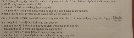 Trong thí nghiệm đo nhiệt hoá hơi riêng của nước như SGK, phải mở nắp bình nhiệt lượng kê vi
A. đề đễ dàng quan sát và đọc số liệu.
B. để nước đã hoá hơi dễ dàng thoát ra ngoài.
C. để giảm nhiệt trong bình nhiệt lượng kế cho khỏi hóng dụng cụ thí nghiệm.
D. tránh tinh huống cạn nước mà ta không biết, dễ gây cháy nổ.
Câu 7. Trong thí nghiệm đo nhiệt hoá hơi riêng của nước như SGK, việc sử dụng công thức: L_H2O=frac P(T_Q-T_P)m_P-m_Q
làm cho giá trị của nhiệt hoá hơi riêng tính được sẽ:
A. lớn hơn thực tế vì khối lượng nước bị giảm trong quá trình hoá hơi.
B. lớn hơn thực tế vì chưa tính đến hao phí năng lượng.
C. nhỏ hơn thực tế vì chưa tính đến hao phí năng lượng.
D. nhỏ hơn thực tể vì mở nắp bình làm mắt nhiệt lượng trong bình.