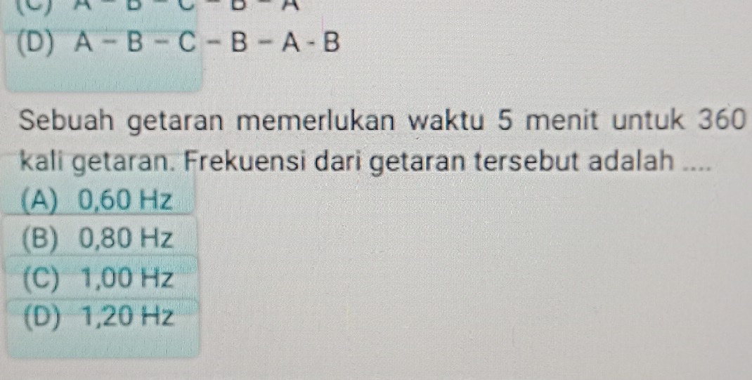 □ □ □
(D) A-B-C-B-A-B
Sebuah getaran memerlukan waktu 5 menit untuk 360
kali getaran. Frekuensi dari getaran tersebut adalah ....
(A) 0,60 Hz
(B) 0,80 Hz
(C) 1,00 Hz
(D) 1,20 Hz