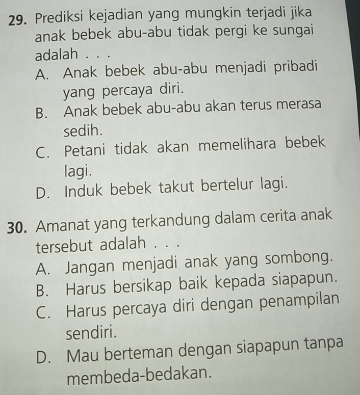 Prediksi kejadian yang mungkin terjadi jika
anak bebek abu-abu tidak pergi ke sungai
adalah . . .
A. Anak bebek abu-abu menjadi pribadi
yang percaya diri.
B. Anak bebek abu-abu akan terus merasa
sedih.
C. Petani tidak akan memelihara bebek
lagi.
D. Induk bebek takut bertelur lagi.
30. Amanat yang terkandung dalam cerita anak
tersebut adalah . . .
A. Jangan menjadi anak yang sombong.
B. Harus bersikap baik kepada siapapun.
C. Harus percaya diri dengan penampilan
sendiri.
D. Mau berteman dengan siapapun tanpa
membeda-bedakan.