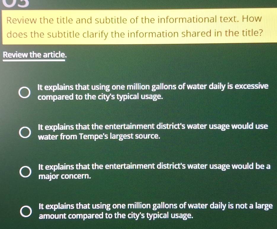 Review the title and subtitle of the informational text. How
does the subtitle clarify the information shared in the title?
Review the article.
It explains that using one million gallons of water daily is excessive
compared to the city's typical usage.
It explains that the entertainment district's water usage would use
water from Tempe's largest source.
It explains that the entertainment district's water usage would be a
major concern.
It explains that using one million gallons of water daily is not a large
amount compared to the city's typical usage.