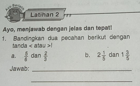 Ayo Beriath 
Latihan 2 
Ayo, menjawab dengan jelas dan tepat! 
1. Bandingkan dua pecahan berikut dengan 
tanda < atau >! 
a.  5/6  dan  2/3  b. 2 1/5  dan 1 3/5 
Jawab:_ 
_