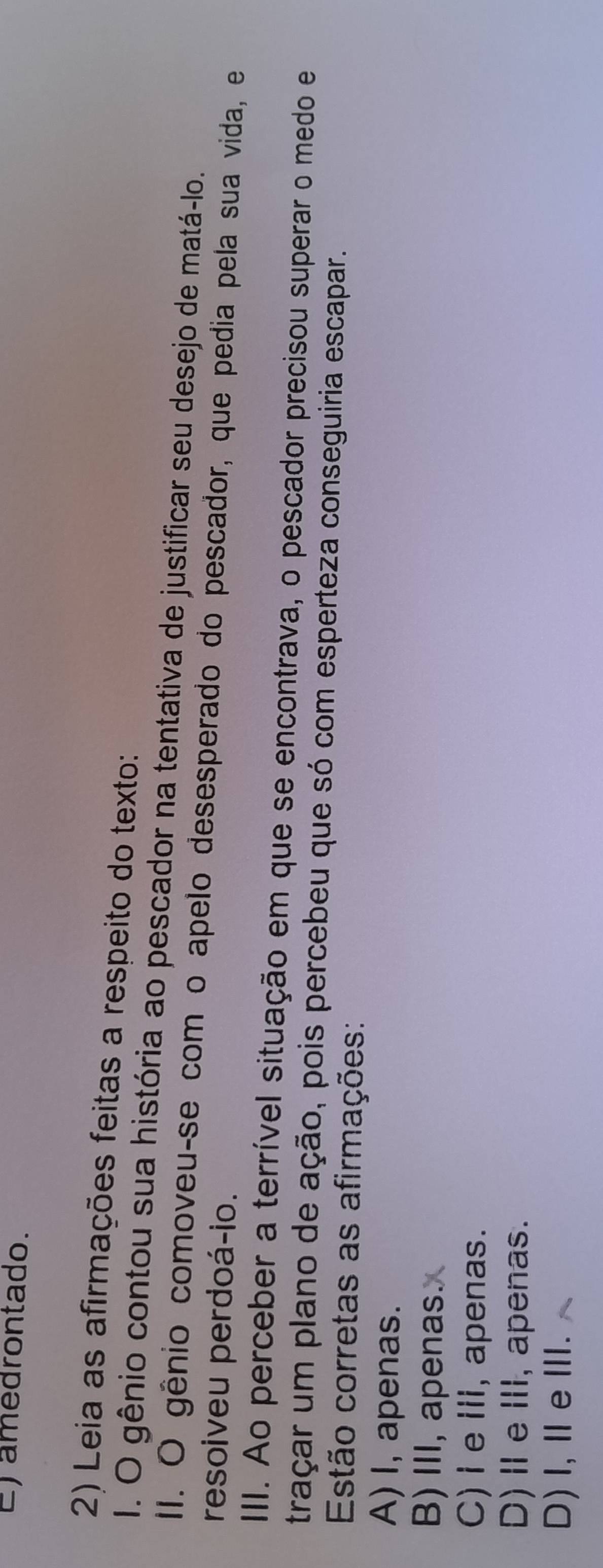 E)amedrontado.
2) Leia as afirmações feitas a respeito do texto:
I. O gênio contou sua história ao pescador na tentativa de justificar seu desejo de matá-lo.
II. O gênio comoveu-se com o apelo desesperado do pescador, que pedia pela sua vida, e
resoiveu perdoá-io.
III. Ao perceber a terrível situação em que se encontrava, o pescador precisou superar o medo e
traçar um plano de ação, pois percebeu que só com esperteza conseguiria escapar.
Estão corretas as afirmações:
A) I, apenas.
B) III, apenas.
C)I e III, apenas.
D)ⅡeⅢ, apenas.
D)I,ⅡeⅢ.