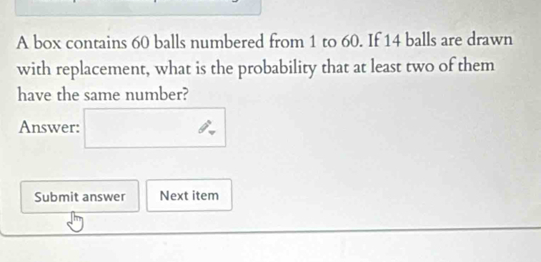 A box contains 60 balls numbered from 1 to 60. If 14 balls are drawn 
with replacement, what is the probability that at least two of them 
have the same number? 
θ 
Answer: □  □ 
Submit answer Next item