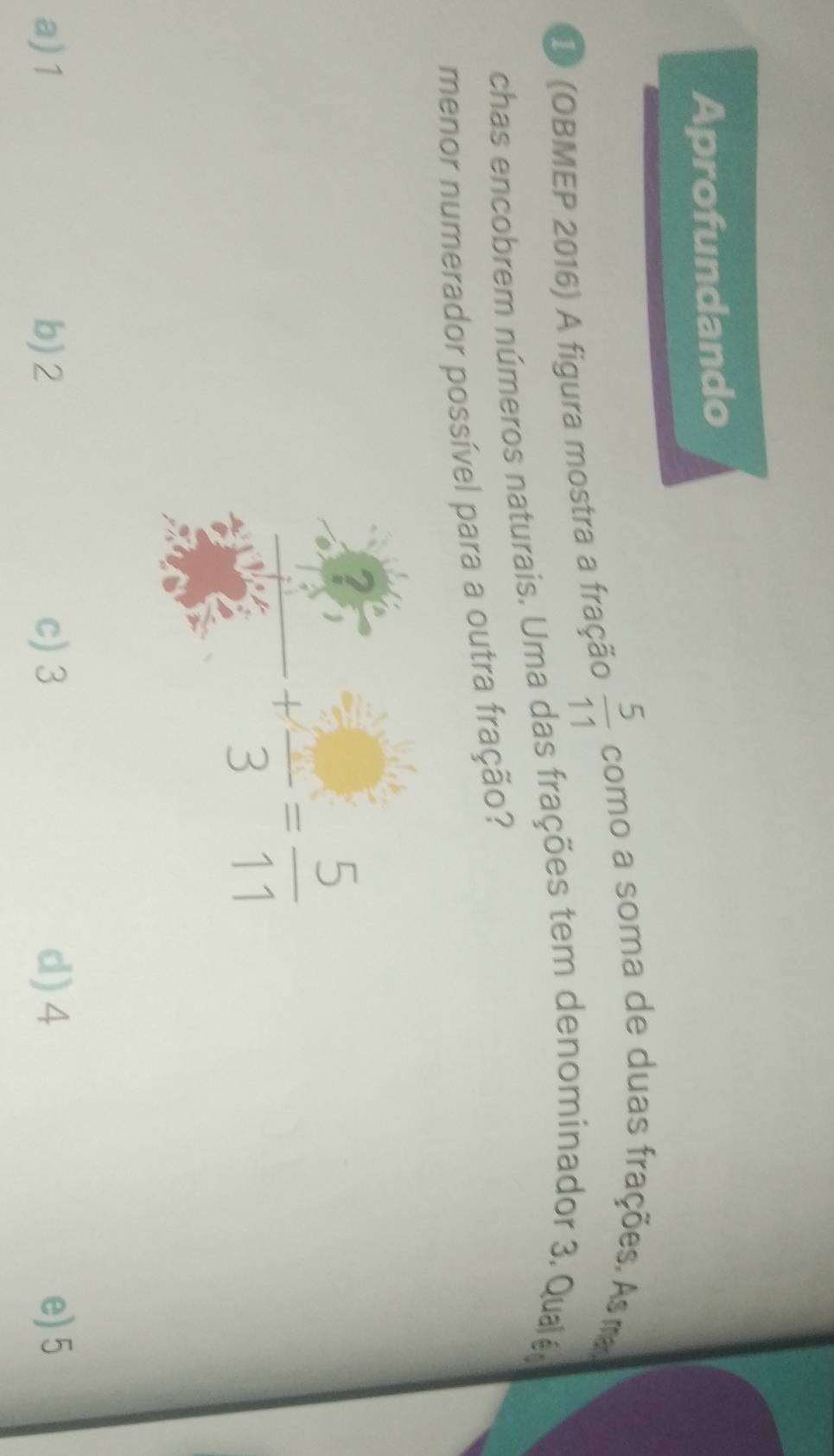 Aprofundando
1 (OBMEP 2016) A figura mostra a fração  5/11  como a soma de duas frações. As ma
chas encobrem números naturais. Uma das frações tem denominador 3. Qualé,
menor numerador possível para a outra fração?
 5/3 +frac 3= 5/11 
a) 1 b) 2 c) 3 d) 4 e) 5