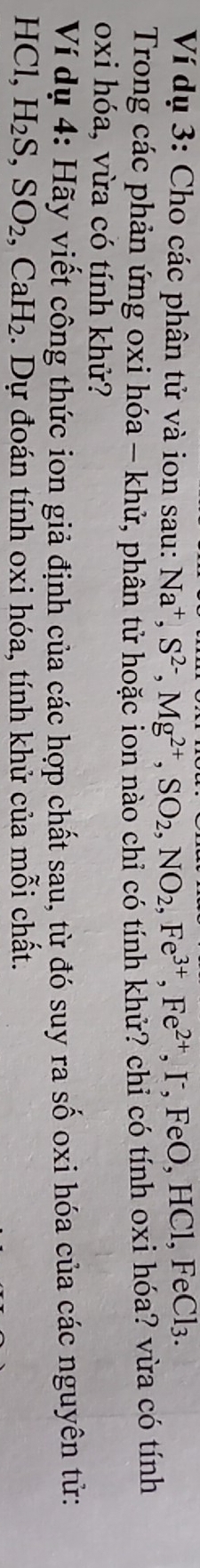 Ví dụ 3: Cho các phân tử và ion sau: Na^+, S^(2-), Mg^(2+), SO_2, NO_2, Fe^(3+), Fe^(2+), FeO, HCl, FeCl_3. 
Trong các phản ứng oxi hóa - khử, phân tử hoặc ion nào chỉ có tính khử? chỉ có tính oxi hóa? vừa có tính 
oxi hóa, vừa có tính khử? 
Ví dụ 4: Hãy viết công thức ion giả định của các hợp chất sau, từ đó suy ra số oxi hóa của các nguyên tử:
HCl, H_2S, SO_2, CaH_2. Dự đoán tính oxi hóa, tính khử của mỗi chất.