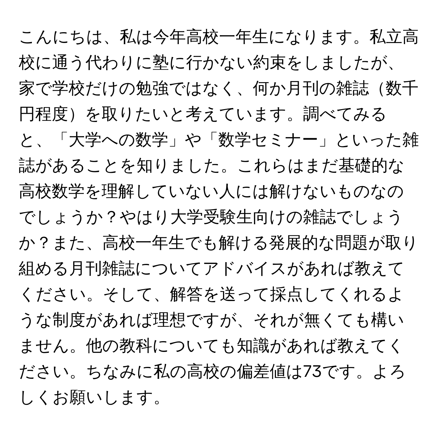 こんにちは、私は今年高校一年生になります。私立高校に通う代わりに塾に行かない約束をしましたが、家で学校だけの勉強ではなく、何か月刊の雑誌数千円程度を取りたいと考えています。調べてみると、「大学への数学」や「数学セミナー」といった雑誌があることを知りました。これらはまだ基礎的な高校数学を理解していない人には解けないものなのでしょうか？やはり大学受験生向けの雑誌でしょうか？また、高校一年生でも解ける発展的な問題が取り組める月刊雑誌についてアドバイスがあれば教えてください。そして、解答を送って採点してくれるような制度があれば理想ですが、それが無くても構いません。他の教科についても知識があれば教えてください。ちなみに私の高校の偏差値は73です。よろしくお願いします。