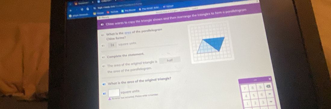 Mgin Fready shen t e t te 
(toses ④ You tute tau Baosel 6 Play donol Enu Wt Kshoo? rod the Aina st Teargies == betrotnrs=== Lovst F 
Chioe wants to copy the triangle shown and then rearrange the triangles to form a porallelogram 
o 
= What is the area of the parallelogram 
Chloe forms? 
4 24 square units 
« Complete the statement. 
4 The area of the original triangle is half 
the area of the parallelogram. 
What is the area of the original triangle? 
..
7 B 9 a 
square units 
▲ An erior has occurred. Please enter a number 
A 5 6
1 2 3 →