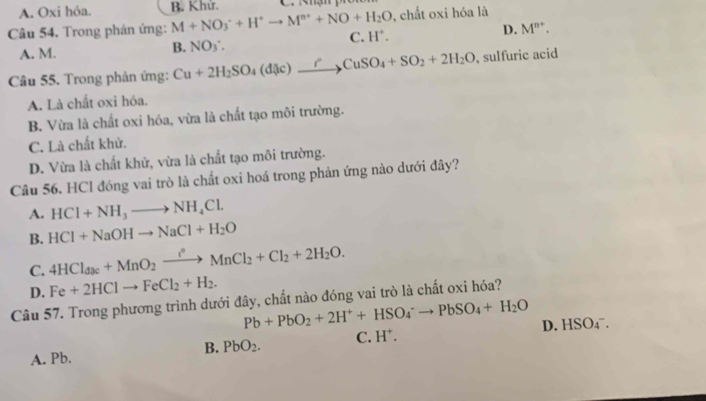 A. Oxi hỏa. B. Khử.
Câu 54. Trong phản ứng: M+NO_3^(++H^+)to M^(n+)+NO+H_2O , chất oxi hóa là
C. H^+. D. M^(n+).
A. M.
B. NO ∴
Câu 55. Trong phản ứng: Cu+2H_2SO_4(dic)_ rCuSO_4+SO_2+2H_2O , sulfuric acid
A. Là chất oxi hóa.
B. Vừa là chất oxi hóa, vừa là chất tạo môi trường.
C. Là chất khử.
D. Vừa là chất khử, vừa là chất tạo môi trường.
Câu 56. HCl đóng vai trò là chất oxi hoá trong phản ứng nào dưới đây?
A. HCl+NH_3to NH_4Cl.
B. HCl+NaOHto NaCl+H_2O
C. 4HCl_dac+MnO_2xrightarrow f°MnCl_2+Cl_2+2H_2O.
D. Fe+2HClto FeCl_2+H_2. 
Câu 57. Trong phương trình dưới đây, chất nào đóng vai trò là chất oxi hóa?
Pb+PbO_2+2H^++HSO_4^(-to PbSO_4)+H_2O D. HSO_4^(-.
B. PbO_2).
C. H^+. 
A. Pb.