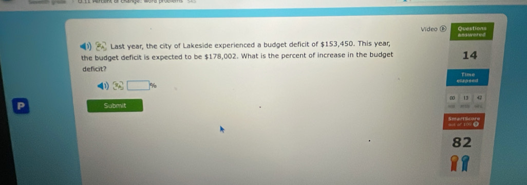 Video Questions
answered
Last year, the city of Lakeside experienced a budget deficit of $153,450. This year,
the budget deficit is expected to be $178,002. What is the percent of increase in the budget
14
deficit?
Time
D 3A,□ % ^7□ % 
clapsed
00 15 42
P Submit
SmartScore
out of 100●
82