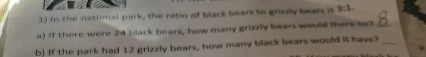 In the national park, the ratio of black bears to grizzly bears is 3:1. 
a) If there were 24 black bears, how many grizzly bears would there be?_ 
b) If the park had 12 grizzly bears, how many black bears would it have?_