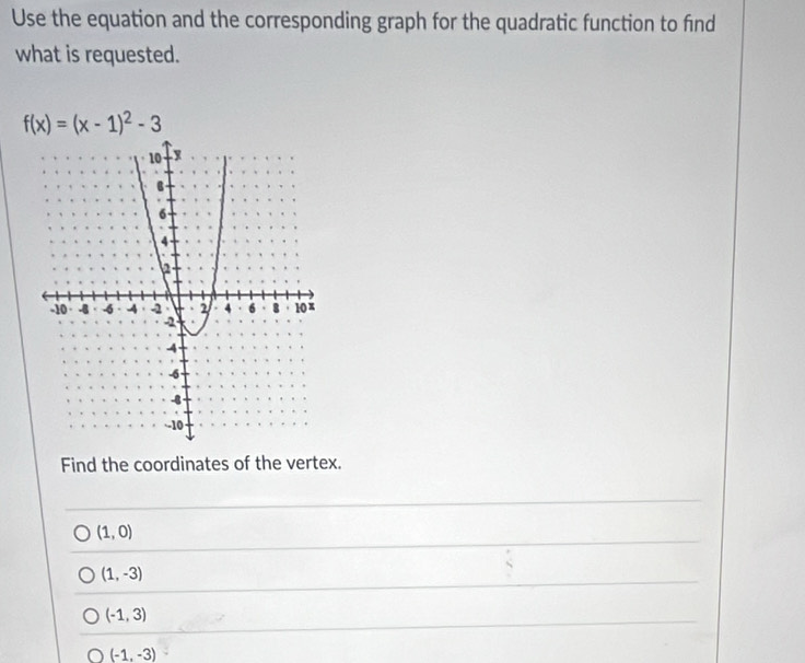 Use the equation and the corresponding graph for the quadratic function to find
what is requested.
f(x)=(x-1)^2-3
Find the coordinates of the vertex.
(1,0)
(1,-3)
(-1,3)
(-1,-3)