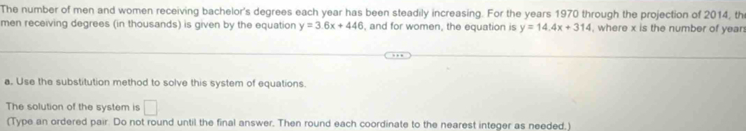 The number of men and women receiving bachelor's degrees each year has been steadily increasing. For the years 1970 through the projection of 2014, th 
men receiving degrees (in thousands) is given by the equation y=3.6x+446 , and for women, the equation is y=14.4x+314 , where x is the number of year
a. Use the substitution method to solve this system of equations. 
The solution of the system is □ 
(Type an ordered pair. Do not round until the final answer. Then round each coordinate to the nearest integer as needed.)