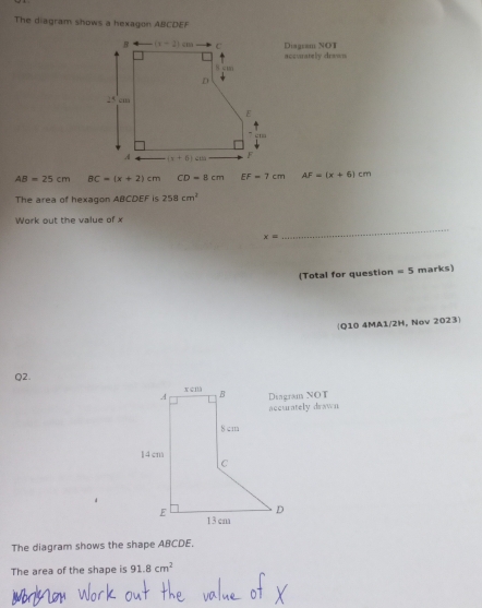 The diagram shows a hexagon ABCDEF
Diagsam NOT
accurately drawn
AB=25cm BC=(x+2)cm CD=8cm EF=7cm AF=(x+6)cm
The area of hexagon ABCDEF is 258cm^2
Work out the value of x
x=
_
(Total for question =5 marks)
(Q10 4MA1/2H, Nov 2023)
Q2.
Dsagram NOT
accurately drawn
The diagram shows the shape ABCDE.
The area of the shape is 91.8cm^2