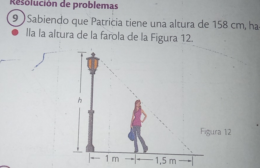 Resolución de problemas 
9 )Sabiendo que Patricia tiene una altura de 158 cm, ha 
lla la altura de la farola de la Figura 12.