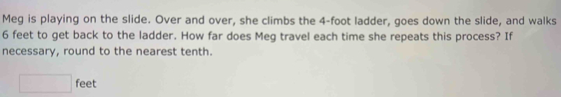 Meg is playing on the slide. Over and over, she climbs the 4-foot ladder, goes down the slide, and walks
6 feet to get back to the ladder. How far does Meg travel each time she repeats this process? If 
necessary, round to the nearest tenth.
□ feet