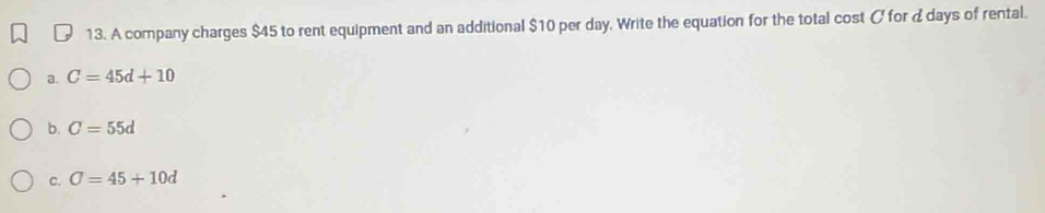 A company charges $45 to rent equipment and an additional $10 per day. Write the equation for the total cost C for d days of rental.
a. C=45d+10
b. C=55d
C. sigma =45+10d