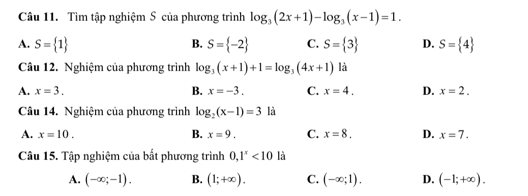 Tìm tập nghiệm S của phương trình log _3(2x+1)-log _3(x-1)=1.
A. S= 1 S= -2 C. S= 3 D. S= 4
B.
Câu 12. Nghiệm của phương trình log _3(x+1)+1=log _3(4x+1) là
A. x=3. B. x=-3. C. x=4. D. x=2. 
Câu 14. Nghiệm của phương trình log _2(x-1)=3 là
A. x=10. B. x=9. C. x=8. D. x=7. 
Câu 15. Tập nghiệm của bất phương trình 0, 1^x<10</tex> là
A. (-∈fty ;-1). B. (1;+∈fty ). C. (-∈fty ;1). D. (-1;+∈fty ).