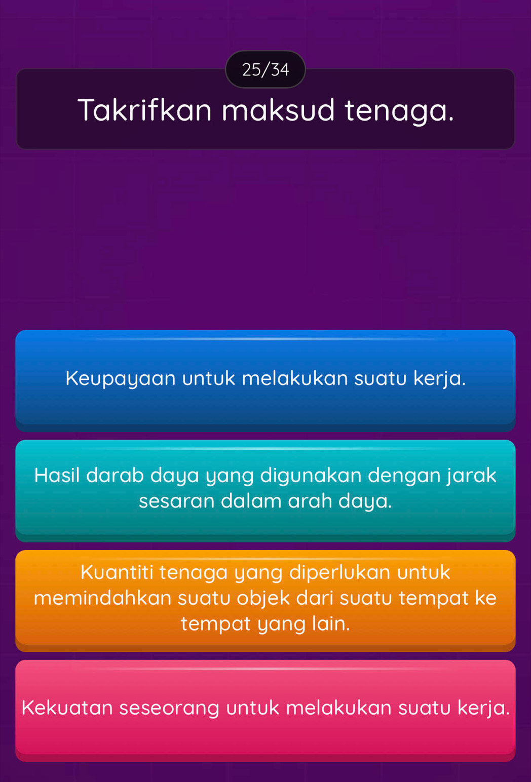 25/34 
Takrifkan maksud tenaga. 
Keupayaan untuk melakukan suatu kerja. 
Hasil darab daya yang digunakan dengan jarak 
sesaran dalam arah daya. 
Kuantiti tenaga yang diperlukan untuk 
memindahkan suatu objek dari suatu tempat ke 
tempat yang lain. 
Kekuatan seseorang untuk melakukan suatu kerja.