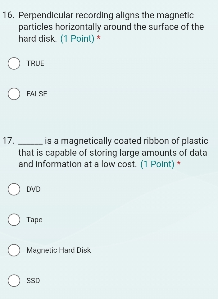 Perpendicular recording aligns the magnetic
particles horizontally around the surface of the
hard disk. (1 Point) *
TRUE
FALSE
17. _is a magnetically coated ribbon of plastic
that is capable of storing large amounts of data
and information at a low cost. (1 Point) *
DVD
Tape
Magnetic Hard Disk
SSD