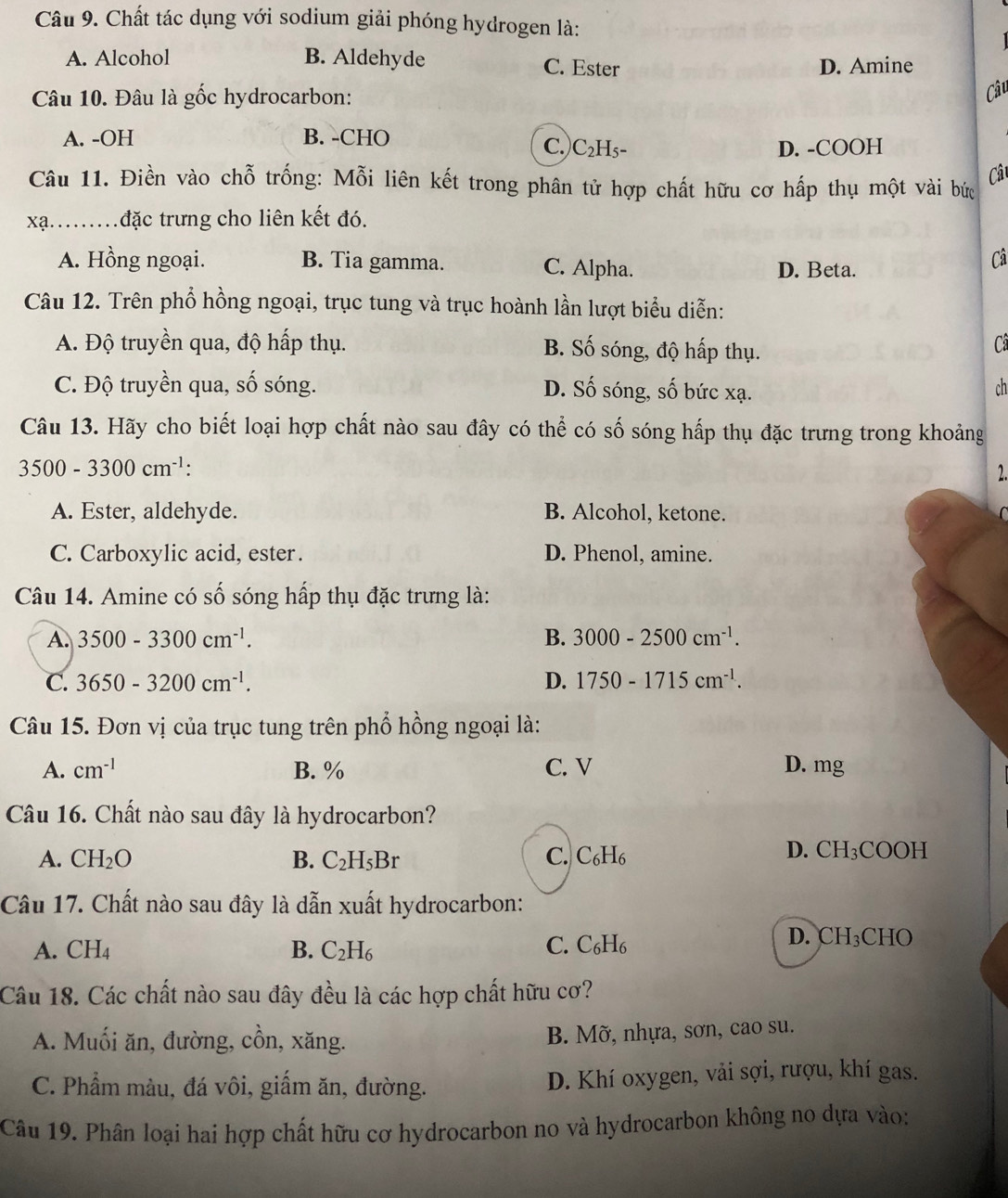 Chất tác dụng với sodium giải phóng hydrogen là:
A. Alcohol B. Aldehyde C. Ester D. Amine
Câu 10. Đâu là gốc hydrocarbon:
Câu
A. -OH B. -CHO
C.) C_2H_5- D. -COOH
Câ
Câu 11. Điền vào chỗ trống: Mỗi liên kết trong phân tử hợp chất hữu cơ hấp thụ một vài bức
xạ...đặc trưng cho liên kết đó.
A. Hồng ngoại. B. Tia gamma. C. Alpha. D. Beta.
Câ
Câu 12. Trên phổ hồng ngoại, trục tung và trục hoành lần lượt biểu diễn:
A. Độ truyền qua, độ hấp thụ. B. Số sóng, độ hấp thụ.
Cã
C. Độ truyền qua, số sóng. D. Số sóng, số bức xạ.
ch
Câu 13. Hãy cho biết loại hợp chất nào sau đây có thể có số sóng hấp thụ đặc trưng trong khoảng
3500-3300cm^(-1):
2.
A. Ester, aldehyde. B. Alcohol, ketone.
C. Carboxylic acid, ester . D. Phenol, amine.
Câu 14. Amine có số sóng hấp thụ đặc trưng là:
A. 3500-3300cm^(-1). B. 3000-2500cm^(-1).
C. 3650-3200cm^(-1). D. 1750-1715cm^(-1).
Câu 15. Đơn vị của trục tung trên phổ hồng ngoại là:
A. cm^(-1) B. % C. V D. mg
Câu 16. Chất nào sau đây là hydrocarbon?
C.
A. CH_2O B. C_2H_5Br C_6H_6
D. CH_3COOH
Câu 17. Chất nào sau đây là dẫn xuất hydrocarbon:
A. CH_2 C. C₆H₆
B. C_2H_6
D. CH₃CHO
Câu 18. Các chất nào sau đây đều là các hợp chất hữu cơ?
A. Muối ăn, đường, cồn, xăng. B. Mỡ, nhựa, sơn, cao su.
C. Phẩm màu, đá vôi, giấm ăn, đường. D. Khí oxygen, vải sợi, rượu, khí gas.
Câu 19. Phân loại hai hợp chất hữu cơ hydrocarbon no và hydrocarbon không no dựa vào: