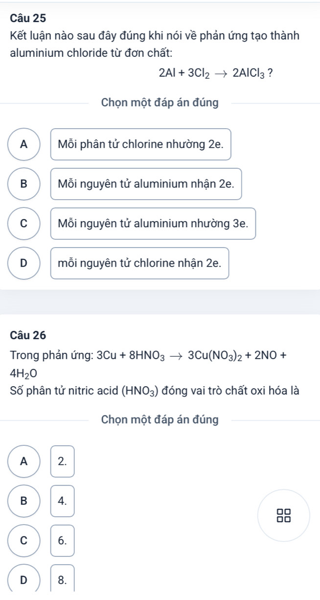 Kết luận nào sau đây đúng khi nói về phản ứng tạo thành
aluminium chloride từ đơn chất:
2Al+3Cl_2to 2AlCl_3 ?
Chọn một đáp án đúng
A Mỗi phân tử chlorine nhường 2e.
B Mỗi nguyên tử aluminium nhận 2e.
C Mỗi nguyên tử aluminium nhường 3e.
D mỗi nguyên tử chlorine nhận 2e.
Câu 26
Trong phản ứng: 3Cu+8HNO_3to 3Cu(NO_3)_2+2NO+
4H_2O
Số phân tử nitric acid (HNO_3) đóng vai trò chất oxi hóa là
Chọn một đáp án đúng
A 2.
B 4.
C 6.
D 8.