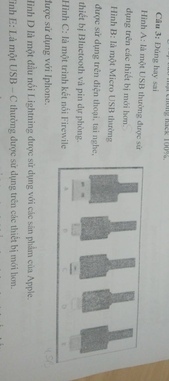 mạt chông nack 100%. 
Câu 3: Đúng hay sai 
Hình A: là một USB thường được sử 
dụng trên các thiết bị mới hơn. 
Hình B: là một Micro USB thường 
được sử dụng trên điện thoại, tai nghe 
thiết bị Bluetooth và pin dự phòng. 
Hình C: là một trình kết nối Firewile 
được sử dụng với Iphone. 
Hình D là một đầu nối Lightning được sử dụng với các sản phẩm của Apple. 
Hình E: Là một USB - C thường được sử dụng trên các thiết bị mới hơn.