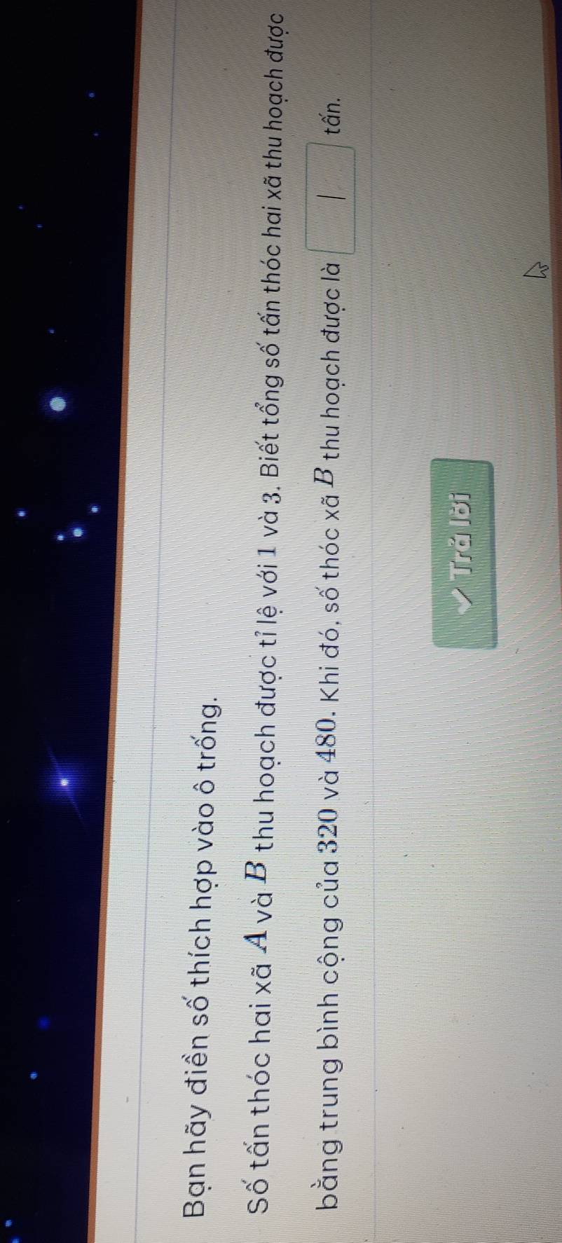 Bạn hãy điền số thích hợp vào ô trống. 
Số tấn thóc hai xã A và B thu hoạch được tỉ lệ với 1 và 3. Biết tổng số tấn thóc hai xã thu hoạch được 
bằng trung bình cộng của 320 và 480. Khi đó, số thóc xã B thu hoạch được là x_1+x_2= □ /□   | 
tấn. 
> Tră lời