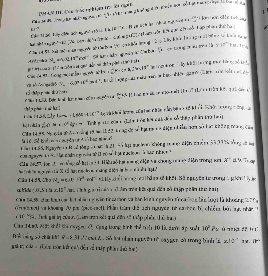 ) 30
PHÀN III. Câu trắc nghiệm trã lời ngắn
L 
Câu 14.49. Trong hạt nhân nguyên từ _(92)^(235)U số hạt mang không điện nhiều hơn số hạt mang điện là bao nhiệu
ár
Câu 14.50. Lấy điện tích nguyên tố là 1,6.10^(-19)C. Điện tích hạt nhân nguyên tử _(92)^(238)U lớn hơn điện tích của
hạt?
hạt nhân nguyên tử *He bao nhiêu femto - Culong (fC)? (Làm tròn kết quả đến số thập phân thứ hai)
Câu 14.51. Xét một mẫu nguyên tử Carbon _6^((12)C có khối lượng 12 g. Lấy khối lượng mol bằng số khối và số
Avôgadrô N_A)=6,02.10^(23)mol^(-1). Số hạt nhân nguyên tử Carbon _6^((12)C có trong mẫu trên là
x.10^23)ha t. Tính
giá trị của x. (Làm tròn kết quả đến số thập phân thứ hai)
Câu 14.52. Trong một mẫu nguyên tử Iron _(26)^(56)Fe có 8,256.10^(24) hạt neutron. Lấy khối lượng mol bằng số khối
và số Avôgađrô N_A=6,02.10^(23)mol^(-1) , Khối lượng của mẫu trên là bao nhiêu gam? (Làm tròn kết quả đến
số thập phân thứ hai)
Câu 14.53. Bán kính hạt nhân của nguyên tử _(82)^(206)Pb là bao nhiêu femto-mét (fm)? (Làm tròn kết quả đến số
thập phân thứ hai)
Câu 14.54. Lấy 1amuapprox 1,66054.10^(-27)kg và khối lượng của hạt nhân gần bằng số khối. Khối lượng riêng của
hạt nhân _(13)^(27)Al là x.10^(17)kg/m^3. Tính giá trị của x. (Làm tròn kết quả đến số thập phân thứ hai)
Câu 14,55. Nguyên tử A có tổng số hạt là 52, trong đó số hạt mang điện nhiều hơn số hạt không mang điện
là 16. Số khối của nguyên tử A là bao nhiêu?
Câu 14.56. Nguyên tử B có tổng số hạt là 21. Số hạt nucleon không mang điện chiếm 33,33% tổng số hạt
của nguyên tử B. Hạt nhân nguyên tử B có số hạt nucleon là bao nhiêu?
Câu 14.57. Ion X * có tổng số hạt là 33. Hiệu số hạt mang điện và không mang điện trong ion X^+ là 9. Trong
hạt nhân nguyên tử X số hạt nucleon mang điện là bao nhiêu hạt?
Câu 14.58. Cho N_A=6,02.10^(23)mol^(-1) và lấy khối lượng mol bằng số khối. Số nguyên tử trong 1 g khí Hydro
sulfide (H_2S) là x.10^(23) hạt. Tính giá trị của x. (Làm tròn kết quả đến số thập phân thứ hai)
W
Câu 14.59. Bán kính của hạt nhân nguyên tử carbon và bán kính nguyên tử carbon lần lượt là khoảng 2,7 m
(femtômét) và khoảng 70 pm (picô-mét). Phần trăm thể tích nguyên tử carbon bị chiếm bởi hạt nhân là
r 10^(-12)%. Tính giá trị của x. (Làm tròn kết quả đến số thập phân thứ hai)
Câu 14.60. Một khối khí oxygen O_2 dựng trong bình thể tích 10 lít dưới áp suất 10^5Pa ở nhiệt độ 0^oC.
Biết hằng số chất khí R=8,31J/mol.K. Số hạt nhân nguyên tử oxygen có trong bình là x.10^(23) hạt. Tính
giá trị của x. (Làm tròn kết quả đến số thập phân thứ hai)