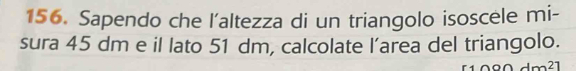 Sapendo che l'altezza di un triangolo isoscele mi- 
sura 45 dm e il lato 51 dm, calcolate l’area del triangolo. 
21